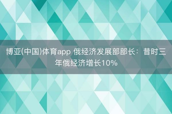 博亚(中国)体育app 俄经济发展部部长：昔时三年俄经济增长10%