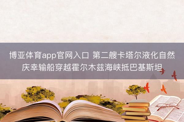 博亚体育app官网入口 第二艘卡塔尔液化自然庆幸输船穿越霍尔木兹海峡抵巴基斯坦
