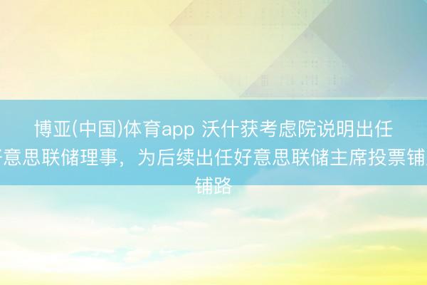 博亚(中国)体育app 沃什获考虑院说明出任好意思联储理事，为后续出任好意思联储主席投票铺路