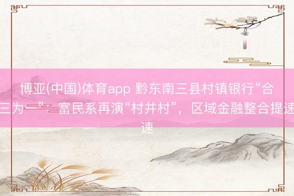博亚(中国)体育app 黔东南三县村镇银行“合三为一”:富民系再演“村并村”,区域金融整合提速