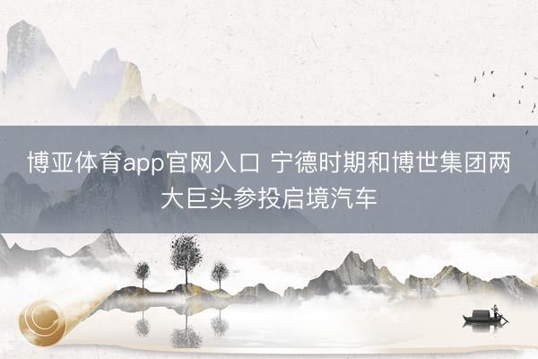 博亚体育app官网入口 宁德时期和博世集团两大巨头参投启境汽车