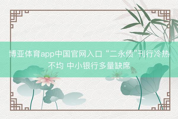 博亚体育app中国官网入口 “二永债”刊行冷热不均 中小银行多量缺席