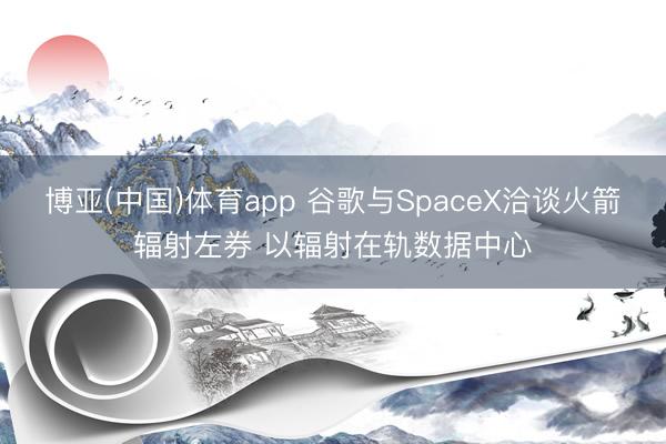 博亚(中国)体育app 谷歌与SpaceX洽谈火箭辐射左券 以辐射在轨数据中心