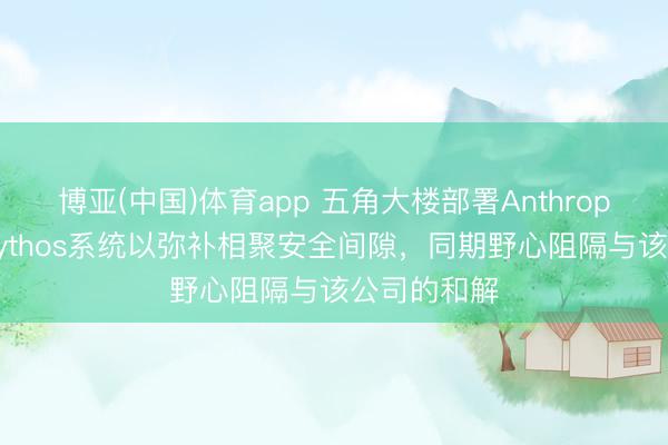 博亚(中国)体育app 五角大楼部署Anthropic公司的Mythos系统以弥补相聚安全间隙,同期野心阻隔与该公司的和解