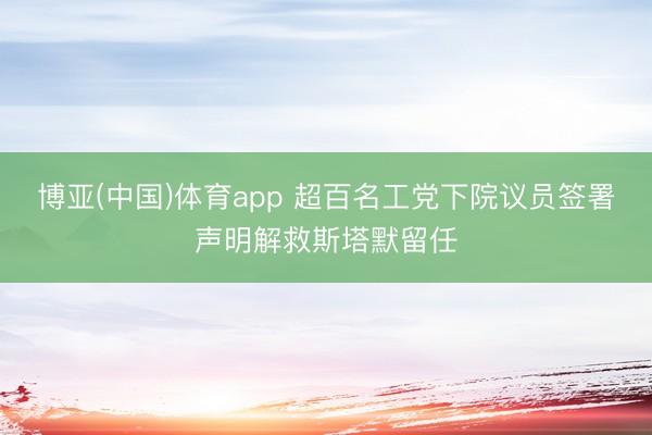 博亚(中国)体育app 超百名工党下院议员签署声明解救斯塔默留任