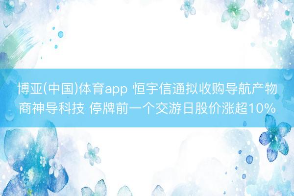 博亚(中国)体育app 恒宇信通拟收购导航产物商神导科技 停牌前一个交游日股价涨超10%