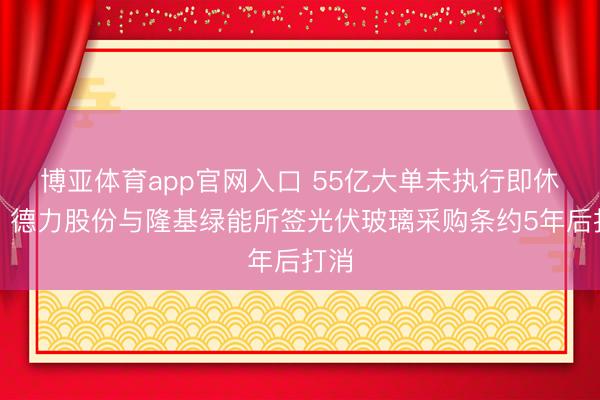 博亚体育app官网入口 55亿大单未执行即休止！德力股份与隆基绿能所签光伏玻璃采购条约5年后打消