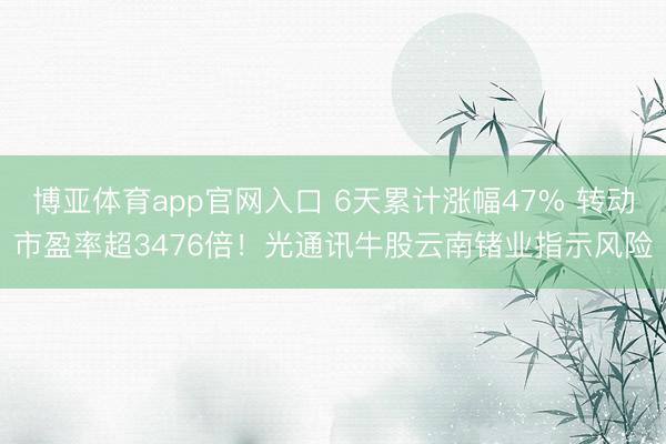 博亚体育app官网入口 6天累计涨幅47% 转动市盈率超3476倍！光通讯牛股云南锗业指示风险