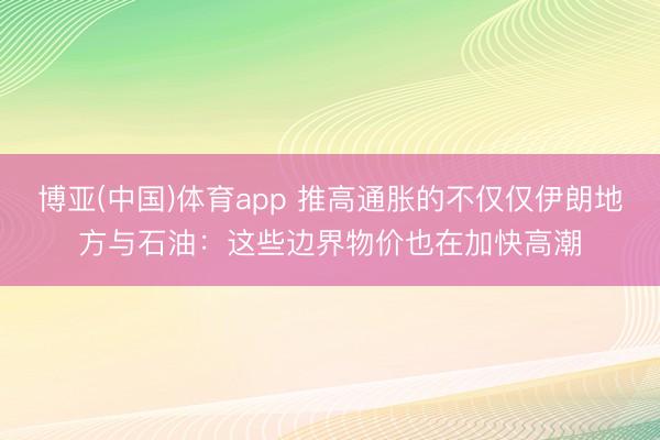 博亚(中国)体育app 推高通胀的不仅仅伊朗地方与石油：这些边界物价也在加快高潮