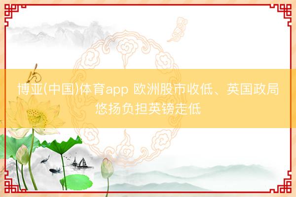博亚(中国)体育app 欧洲股市收低、英国政局悠扬负担英镑走低