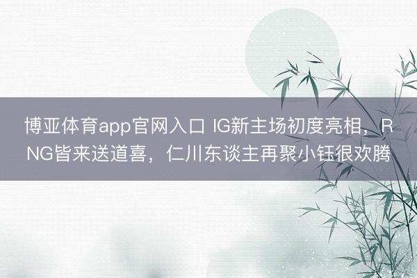 博亚体育app官网入口 IG新主场初度亮相，RNG皆来送道喜，仁川东谈主再聚小钰很欢腾