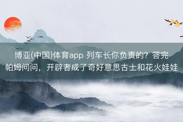博亚(中国)体育app 列车长你负责的？答完帕姆问问，开辟者成了奇好意思古士和花火娃娃