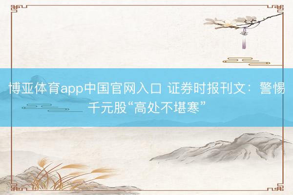 博亚体育app中国官网入口 证券时报刊文：警惕千元股“高处不堪寒”