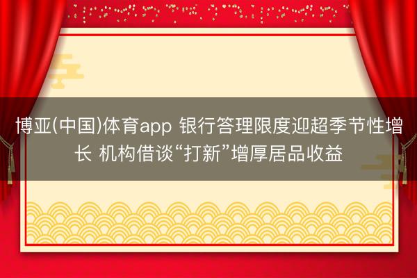 博亚(中国)体育app 银行答理限度迎超季节性增长 机构借谈“打新”增厚居品收益