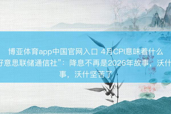 博亚体育app中国官网入口 4月CPI意味着什么？“新好意思联储通信社”：降息不再是2026年故事，沃什坚苦了