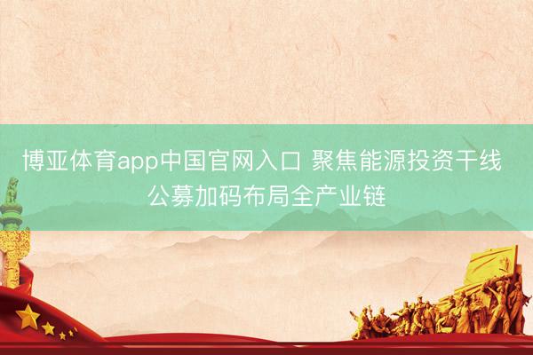 博亚体育app中国官网入口 聚焦能源投资干线 公募加码布局全产业链