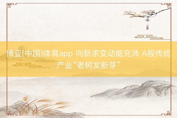 博亚(中国)体育app 向新求变动能充沛 A股传统产业“老树发新芽”