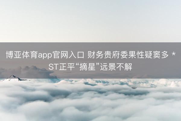博亚体育app官网入口 财务贵府委果性疑窦多 *ST正平“摘星”远景不解