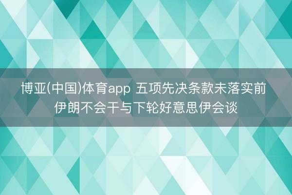 博亚(中国)体育app 五项先决条款未落实前 伊朗不会干与下轮好意思伊会谈