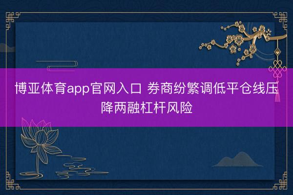 博亚体育app官网入口 券商纷繁调低平仓线压降两融杠杆风险