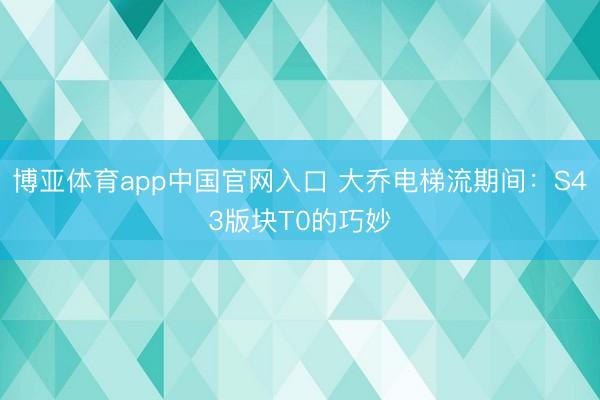 博亚体育app中国官网入口 大乔电梯流期间：S43版块T0的巧妙