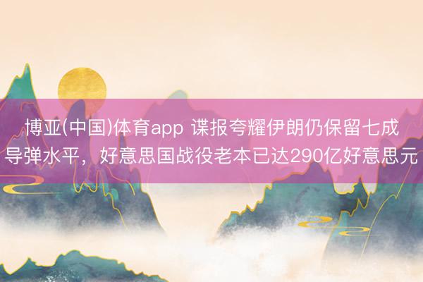 博亚(中国)体育app 谍报夸耀伊朗仍保留七成导弹水平,好意思国战役老本已达290亿好意思元
