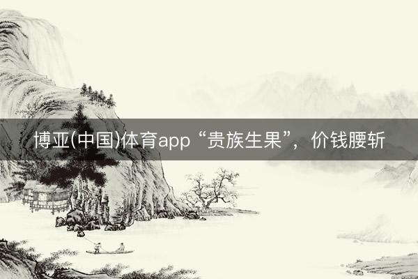 博亚(中国)体育app “贵族生果”，价钱腰斩