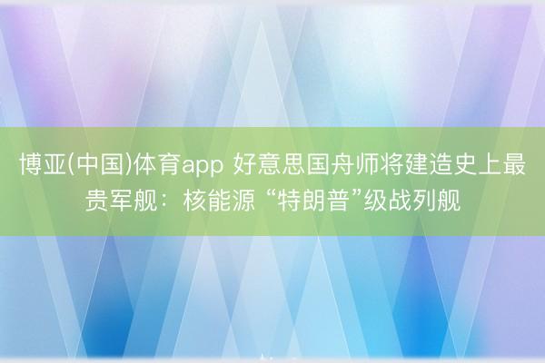 博亚(中国)体育app 好意思国舟师将建造史上最贵军舰：核能源 “特朗普”级战列舰