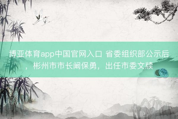 博亚体育app中国官网入口 省委组织部公示后，彬州市市长阚保勇，出任市委文牍