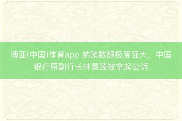 博亚(中国)体育app 纳贿数额极度强大，中国银行原副行长林景臻被拿起公诉