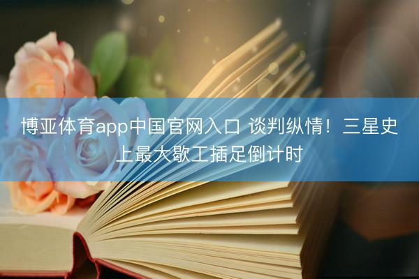 博亚体育app中国官网入口 谈判纵情！三星史上最大歇工插足倒计时