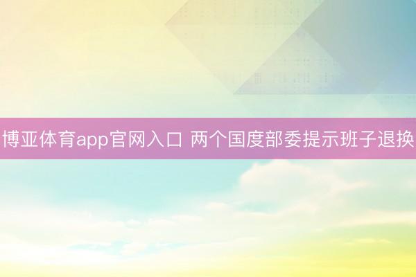 博亚体育app官网入口 两个国度部委提示班子退换