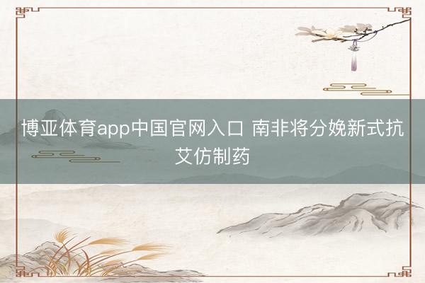 博亚体育app中国官网入口 南非将分娩新式抗艾仿制药