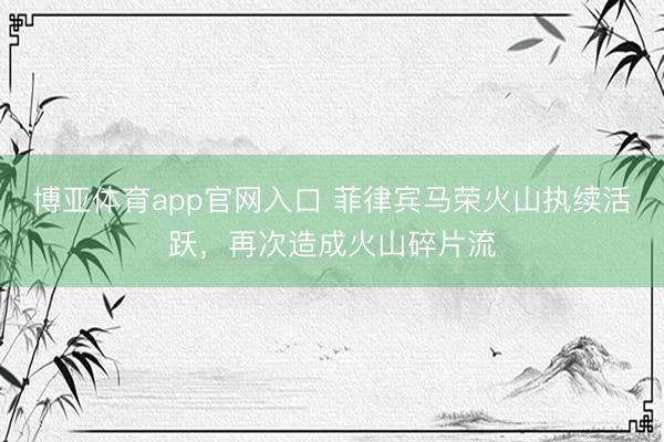 博亚体育app官网入口 菲律宾马荣火山执续活跃，再次造成火山碎片流