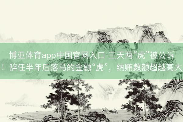博亚体育app中国官网入口 三天两“虎”被公诉！辞任半年后落马的金融“虎”，纳贿数额超越高大