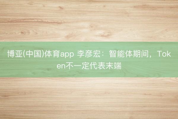 博亚(中国)体育app 李彦宏：智能体期间，Token不一定代表末端