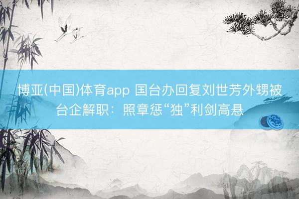 博亚(中国)体育app 国台办回复刘世芳外甥被台企解职：照章惩“独”利剑高悬