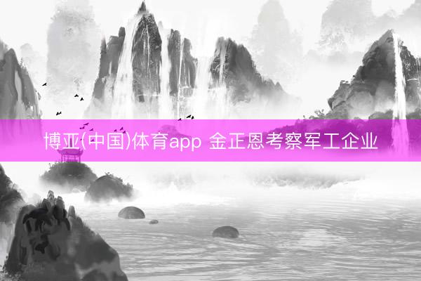 博亚(中国)体育app 金正恩考察军工企业