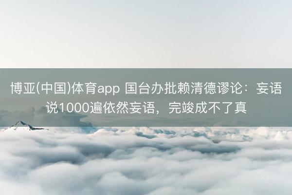 博亚(中国)体育app 国台办批赖清德谬论：妄语说1000遍依然妄语，完竣成不了真
