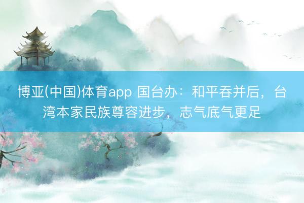 博亚(中国)体育app 国台办：和平吞并后，台湾本家民族尊容进步，志气底气更足