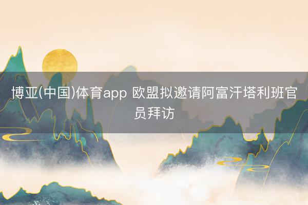 博亚(中国)体育app 欧盟拟邀请阿富汗塔利班官员拜访