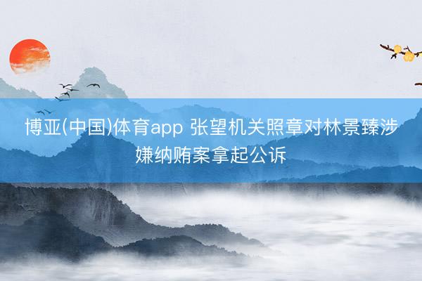 博亚(中国)体育app 张望机关照章对林景臻涉嫌纳贿案拿起公诉