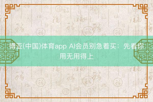 博亚(中国)体育app AI会员别急着买：先看你用无用得上