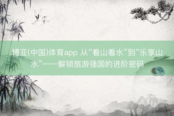 博亚(中国)体育app 从“看山看水”到“乐享山水”——解锁旅游强国的进阶密码