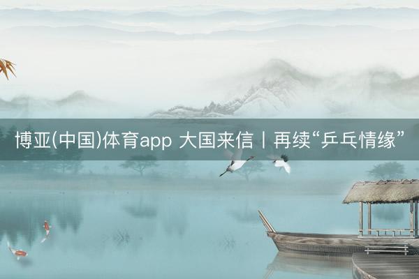 博亚(中国)体育app 大国来信丨再续“乒乓情缘”