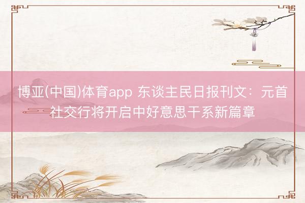 博亚(中国)体育app 东谈主民日报刊文:元首社交行将开启中好意思干系新篇章