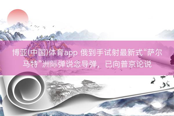 博亚(中国)体育app 俄到手试射最新式“萨尔马特”洲际弹说念导弹,已向普京论说