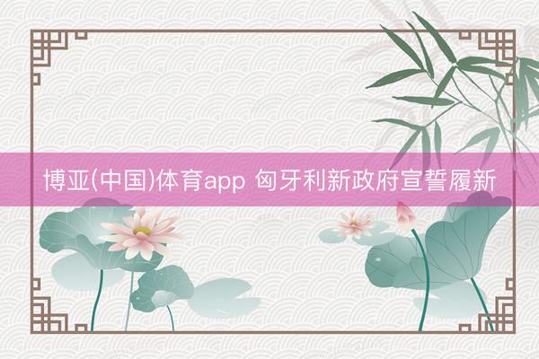 博亚(中国)体育app 匈牙利新政府宣誓履新