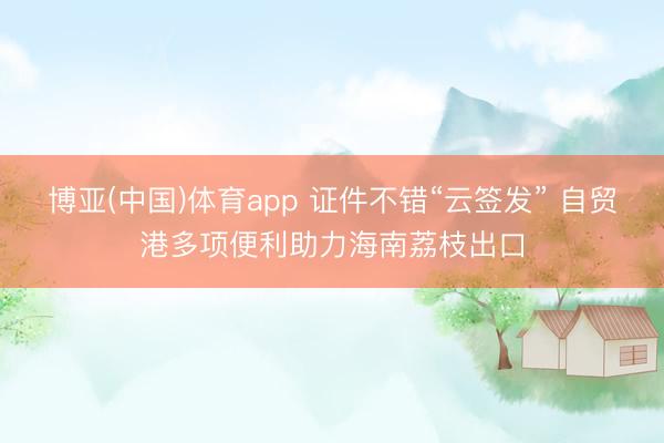 博亚(中国)体育app 证件不错“云签发” 自贸港多项便利助力海南荔枝出口