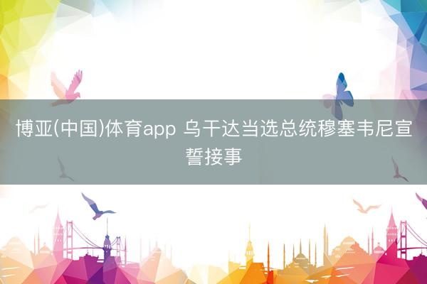 博亚(中国)体育app 乌干达当选总统穆塞韦尼宣誓接事